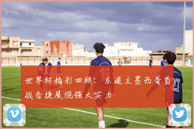 世界杯精彩回顾：东道主墨西哥首战告捷展现强大实力
