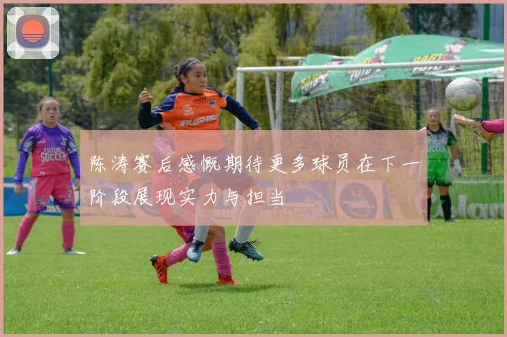 陈涛赛后感慨期待更多球员在下一阶段展现实力与担当
