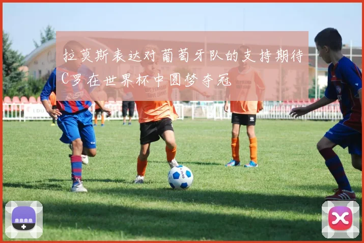 拉莫斯表达对葡萄牙队的支持期待C罗在世界杯中圆梦夺冠