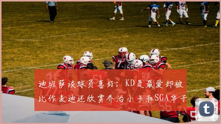 迪班萨谈球员喜好：KD是最爱却被比作麦迪还欣赏乔治小卡和SGA华子