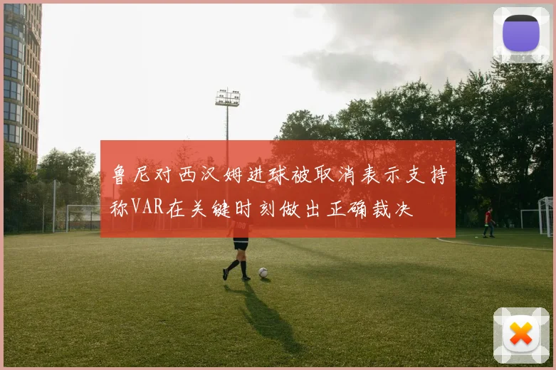 鲁尼对西汉姆进球被取消表示支持称VAR在关键时刻做出正确裁决