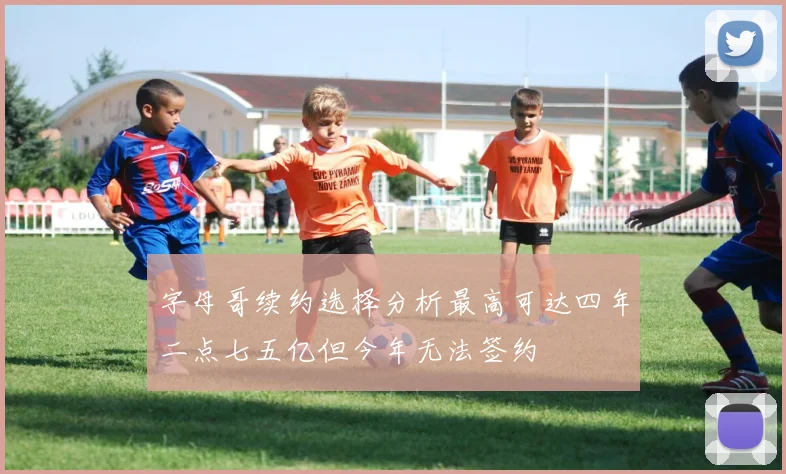 字母哥续约选择分析最高可达四年二点七五亿但今年无法签约
