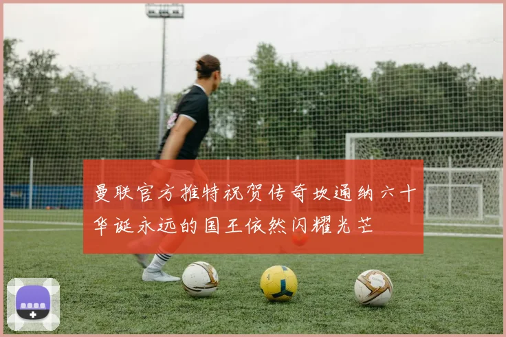 曼联官方推特祝贺传奇坎通纳六十华诞永远的国王依然闪耀光芒