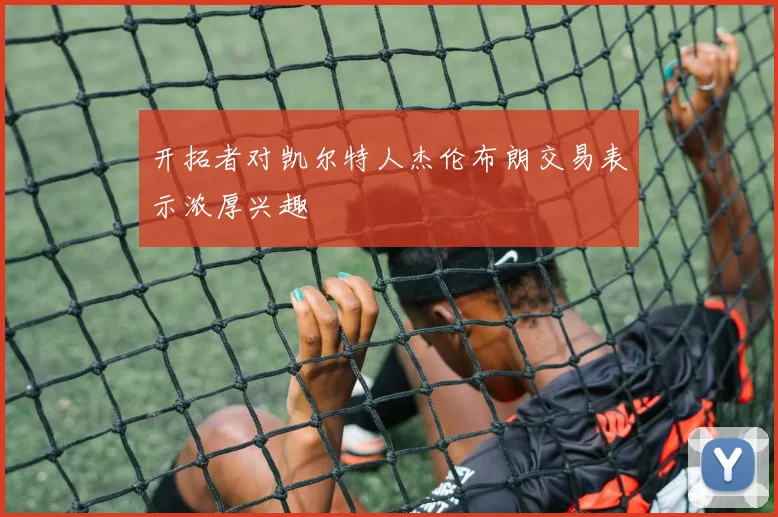 开拓者对凯尔特人杰伦布朗交易表示浓厚兴趣