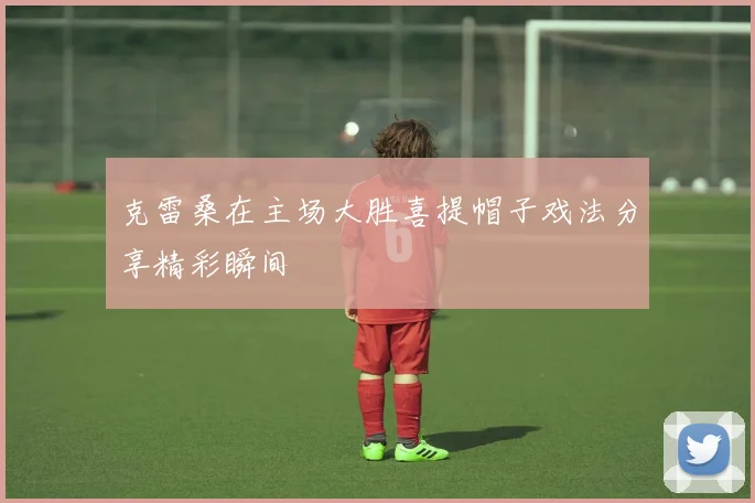 克雷桑在主场大胜喜提帽子戏法分享精彩瞬间