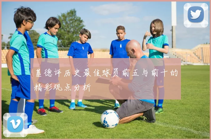 基德评历史最佳球员前五与前十的精彩观点分析