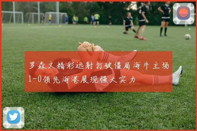 罗森文精彩远射打破僵局海牛主场1-0领先海港展现强大实力